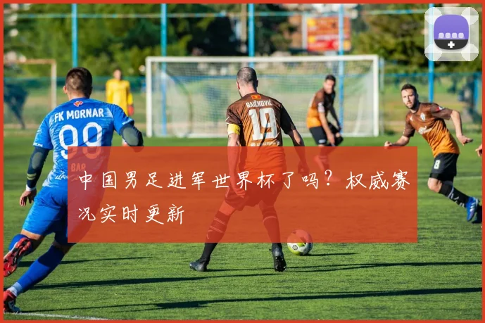 中国男足进军世界杯了吗？权威赛况实时更新
