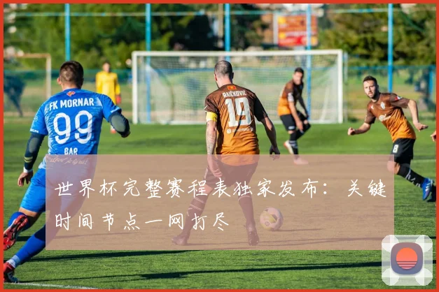 世界杯完整赛程表独家发布：关键时间节点一网打尽
